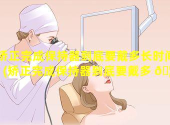 矫正完成保持器到底要戴多长时间(矫正完成保持器到底要戴多 🦄 长时间才好)